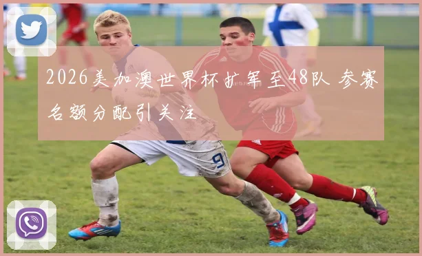 2026美加澳世界杯扩军至48队 参赛名额分配引关注