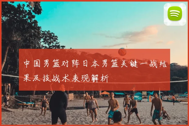中国男篮对阵日本男篮关键一战结果及技战术表现解析