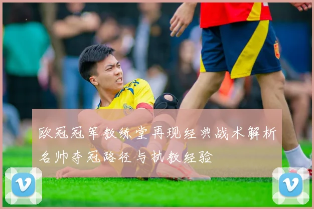 欧冠冠军教练堂再现经典战术解析名帅夺冠路径与执教经验