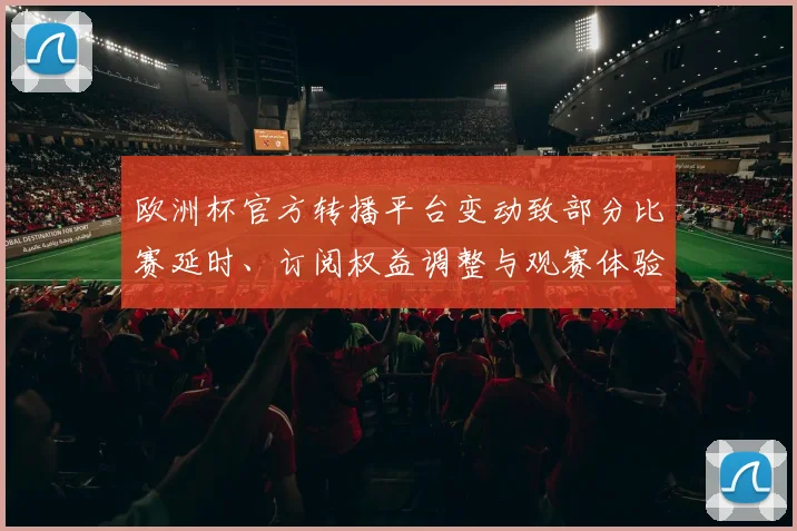 欧洲杯官方转播平台变动致部分比赛延时、订阅权益调整与观赛体验受影响