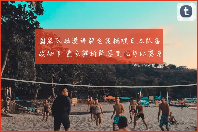 国家队动漫讲解合集梳理日本队备战细节 重点解析阵容变化与比赛看点