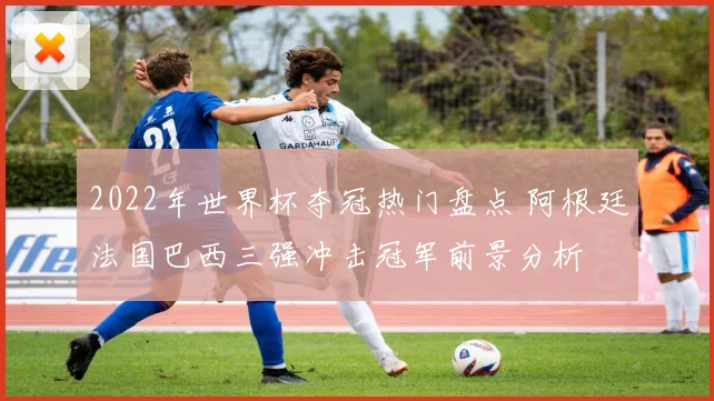 2022年世界杯夺冠热门盘点 阿根廷法国巴西三强冲击冠军前景分析