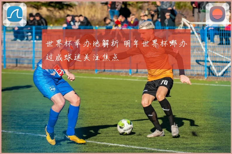 世界杯举办地解析 明年世界杯哪办过成球迷关注焦点