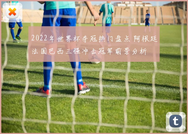2022年世界杯夺冠热门盘点 阿根廷法国巴西三强冲击冠军前景分析