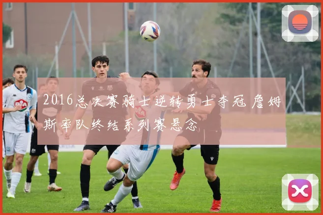 2016总决赛骑士逆转勇士夺冠 詹姆斯率队终结系列赛悬念