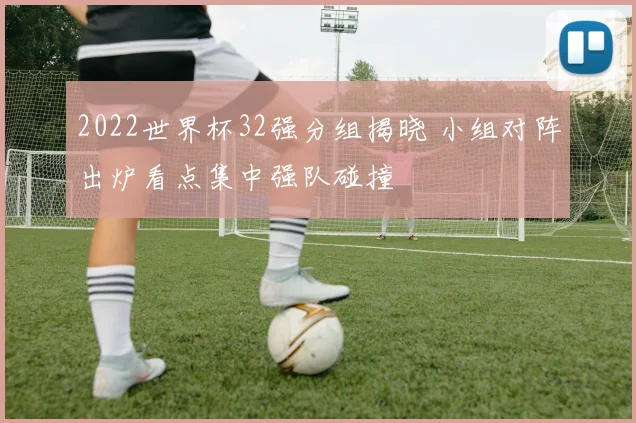 2022世界杯32强分组揭晓 小组对阵出炉看点集中强队碰撞