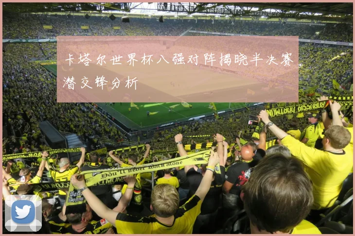 卡塔尔世界杯八强对阵揭晓半决赛潜交锋分析