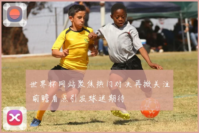 世界杯网站聚焦热门对决再掀关注 前瞻看点引发球迷期待