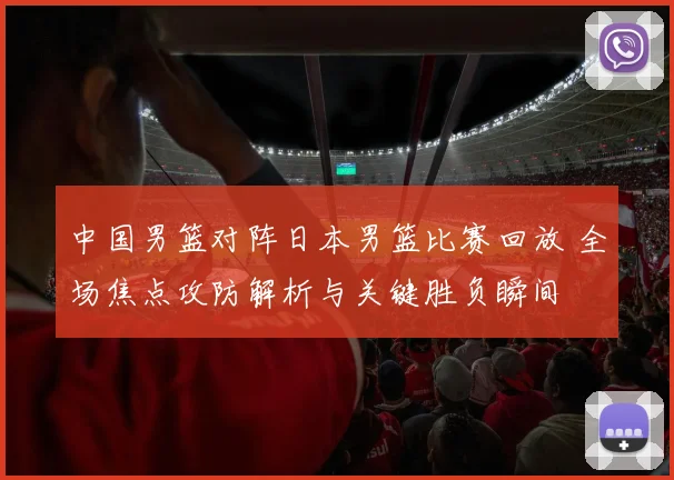 中国男篮对阵日本男篮比赛回放 全场焦点攻防解析与关键胜负瞬间