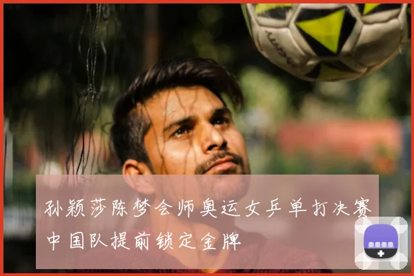 孙颖莎陈梦会师奥运女乒单打决赛中国队提前锁定金牌