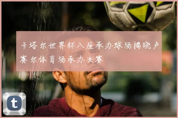 卡塔尔世界杯八座承办球场揭晓卢赛尔体育场承办决赛