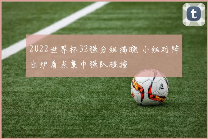 2022世界杯32强分组揭晓 小组对阵出炉看点集中强队碰撞