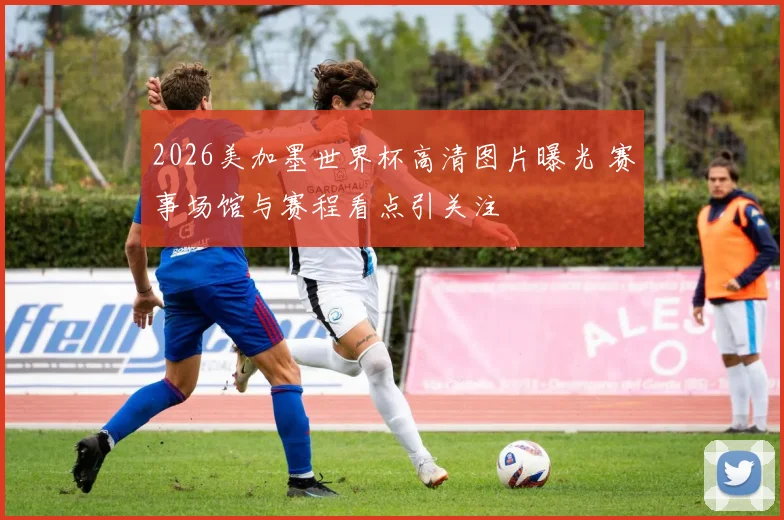 2026美加墨世界杯高清图片曝光 赛事场馆与赛程看点引关注