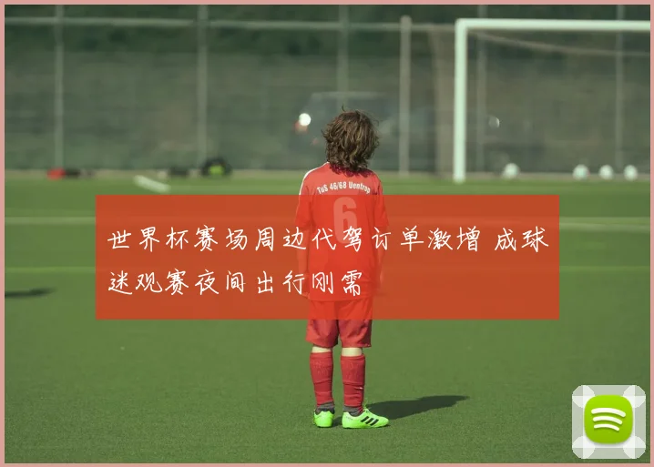 世界杯赛场周边代驾订单激增 成球迷观赛夜间出行刚需