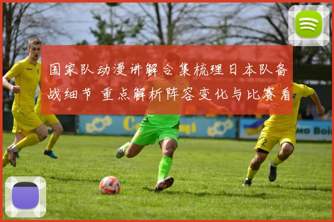国家队动漫讲解合集梳理日本队备战细节 重点解析阵容变化与比赛看点