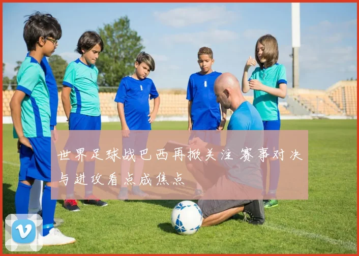 世界足球战巴西再掀关注 赛事对决与进攻看点成焦点