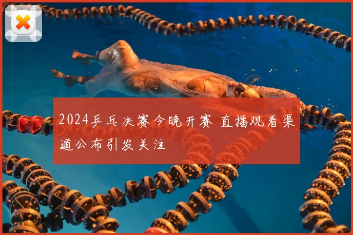 2024乒乓决赛今晚开赛 直播观看渠道公布引发关注