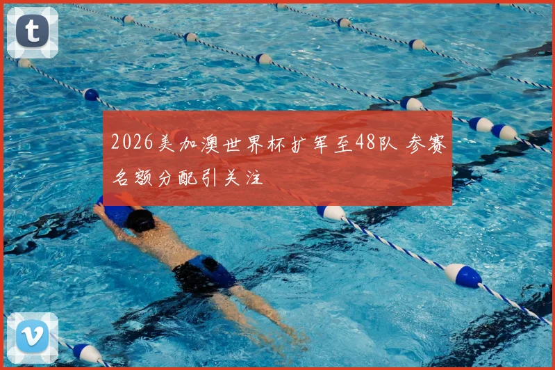 2026美加澳世界杯扩军至48队 参赛名额分配引关注