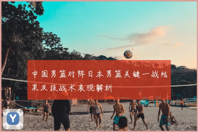 中国男篮对阵日本男篮关键一战结果及技战术表现解析