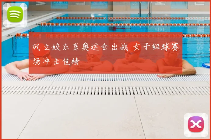 巩立姣东京奥运会出战 女子铅球赛场冲击佳绩