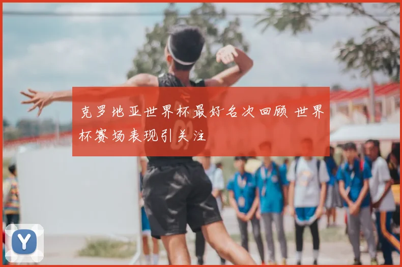 克罗地亚世界杯最好名次回顾 世界杯赛场表现引关注
