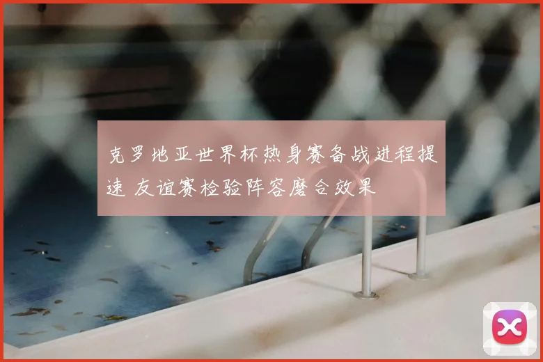 克罗地亚世界杯热身赛备战进程提速 友谊赛检验阵容磨合效果