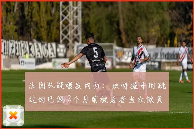 法国队疑爆发内讧：坎特握手时跳过姆巴佩 2个月前被后者当众欺负